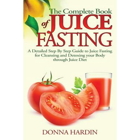 The Complete Book of Juice Fasting: A Detailed Step by Step Guide to Juice Fasting for Cleansing and Detoxing Your Body Through Juice Diet