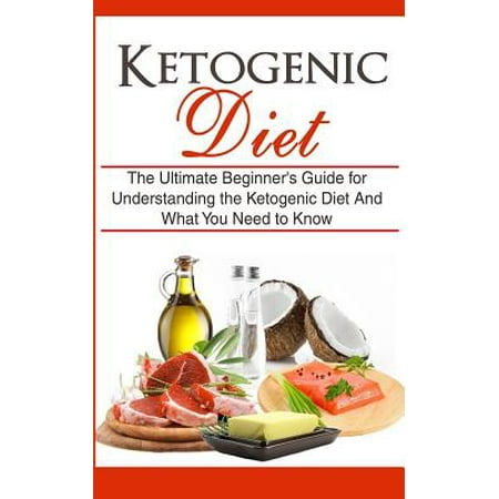 Ketogenic Diet: The Ultimate Beginner's Guide for Understanding the Ketogenic Diet and What You Need to Know