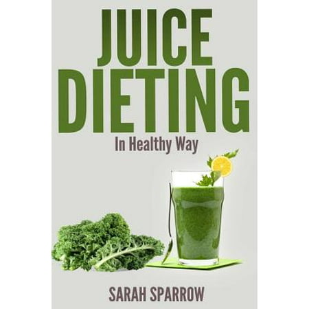 Juice Dieting in Healthy Way: A Guidebook to Help You Lose Weight, Get Energy Boost and Perform Body Detox Safely, Plus 101 Juice Diet Recipes