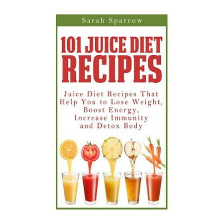 101 Juice Diet Recipes: Juice Diet Recipes That Help You to Lose Weight, Boost Energy, Increase Immunity and Detox Body