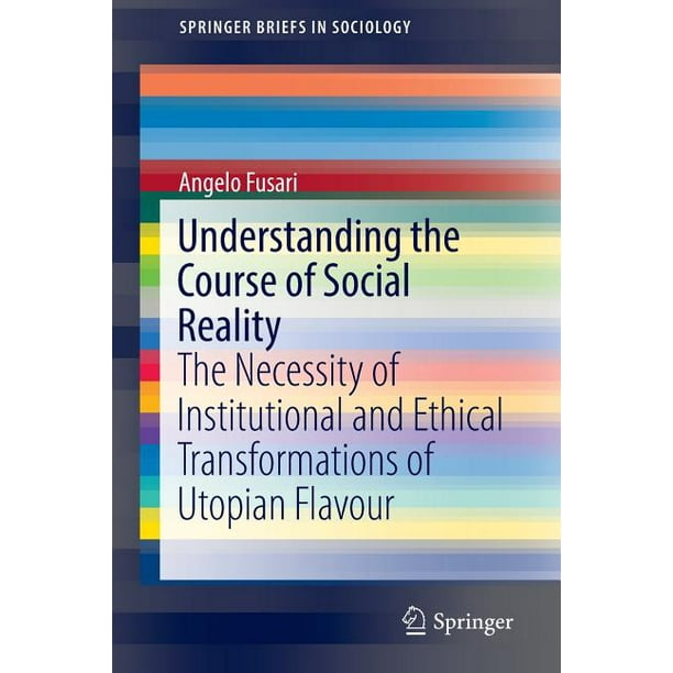 Springerbriefs in Sociology: Understanding the Course of Social Reality: The Necessity of Institutional and Ethical Transformations of Utopian Flavour (Paperback)