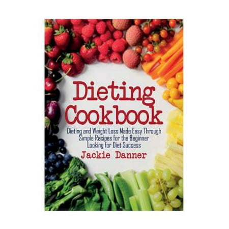 Dieting Cookbook: Dieting and Weight Loss Made Easy Through Simple Recipes for the Beginner Looking for Diet Success