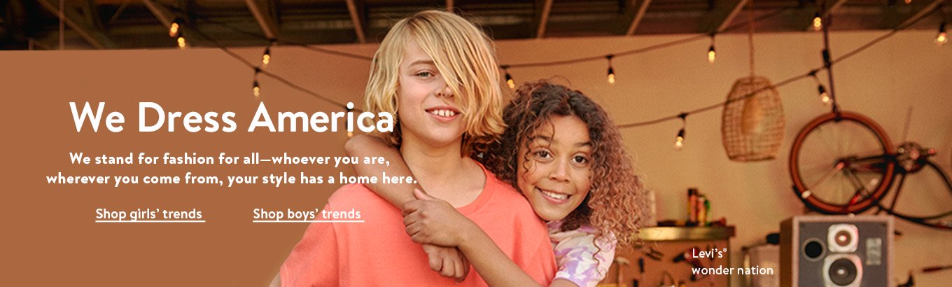 We dress America. We stand for fashion for all—whoever you are, wherever you come from, your style has a home here. Shop girls’ trends. Shop boys’ trends. Featuring Levi’s and wonder nation. We dress America. We stand for fashion for all—whoever you are, wherever you come from, your style has a home here. Shop girls’ trends. Shop boys’ trends. Featuring Levi’s and wonder nation.