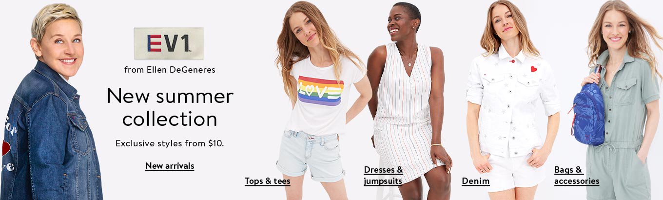 EV1 by Ellen DeGeneres. New summer collection and exclusive styles from ten dollars. Shop new arrivals. Shop tops and tees. Shop denim. Shop dresses and jumpsuits. Shop bags and accessories. EV1 by Ellen DeGeneres. New summer collection and exclusive styles from ten dollars. Shop new arrivals. Shop tops and tees. Shop denim. Shop dresses and jumpsuits. Shop bags and accessories.