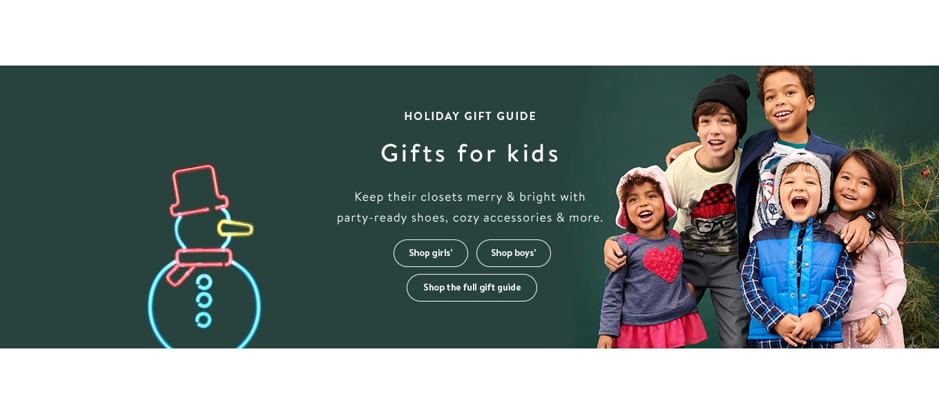 HOLIDAY GIFT GUIDE Gifts for kids keep their closets merry with party-ready shoes, cozy accessories & more. Shop girls' Shop boys' Shop the guide HOLIDAY GIFT GUIDE Gifts for kids keep their closets merry with party-ready shoes, cozy accessories & more. Shop girls' Shop boys' Shop the guide