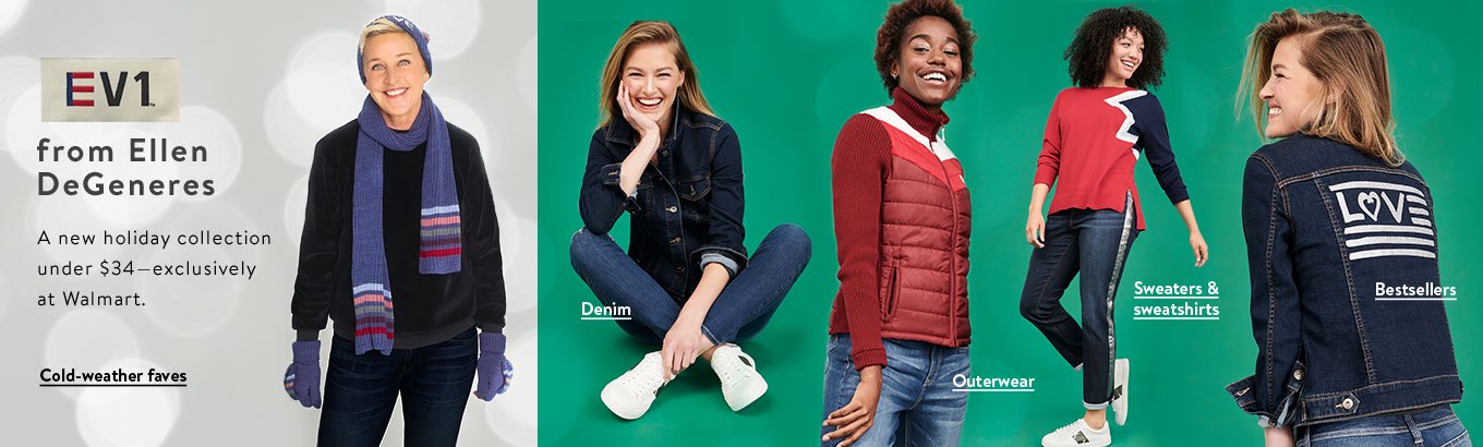 EV1 from Ellen DeGeneres. A new holiday collection under thirty-four dollars, exclusively at Walmart. Shop denim. Shop sweaters and sweatshirts. Shop cold-weather faves. Shop outerwear. Shop bestsellers. EV1 from Ellen DeGeneres. A new holiday collection under thirty-four dollars, exclusively at Walmart. Shop denim. Shop sweaters and sweatshirts. Shop cold-weather faves. Shop outerwear. Shop bestsellers.