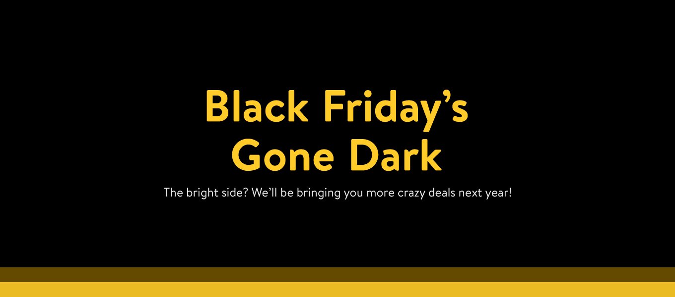 Black Friday's Gone Dark. The bright side? We'll be bringing you more crazy deals next year! Black Friday's Gone Dark. The bright side? We'll be bringing you more crazy deals next year!