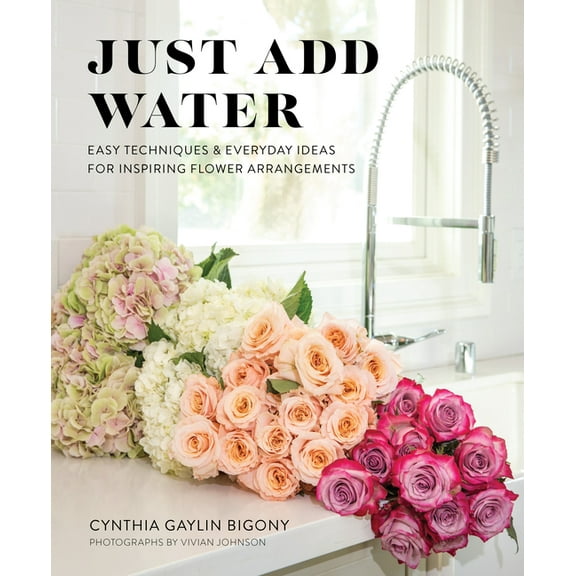 Just Add Water: Easy Techniques and Everyday Ideas for Inspiring Flower Arrangements, (Hardcover)