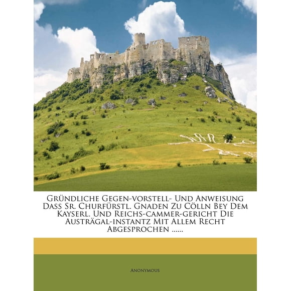 Grndliche Gegen-Gorstell - Und Anweisung Da. Churfrstl. Gnaden Zu Clln Bey Dem Kayserl. Und Reichs-Cammer-Gericht Die Austral-Instanz Mit Allem Recht Abgesprochen......
