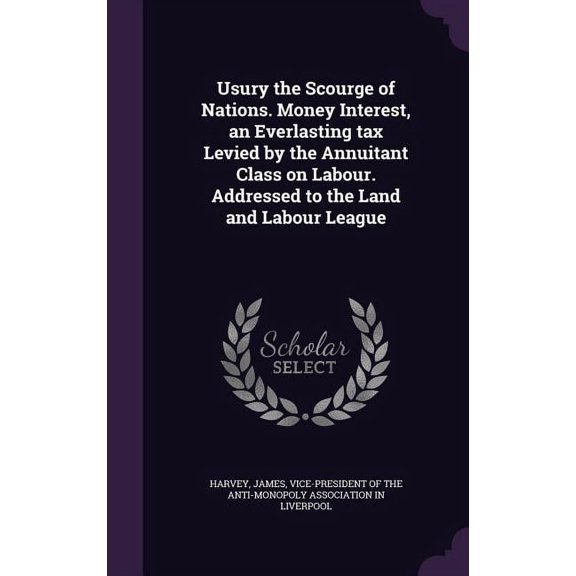 Usury the Scourge of Nations. Money Interest, an Everlasting tax Levied by the Annuitant Class on Labour. Addressed to the Land and Labour League (Hardcover)