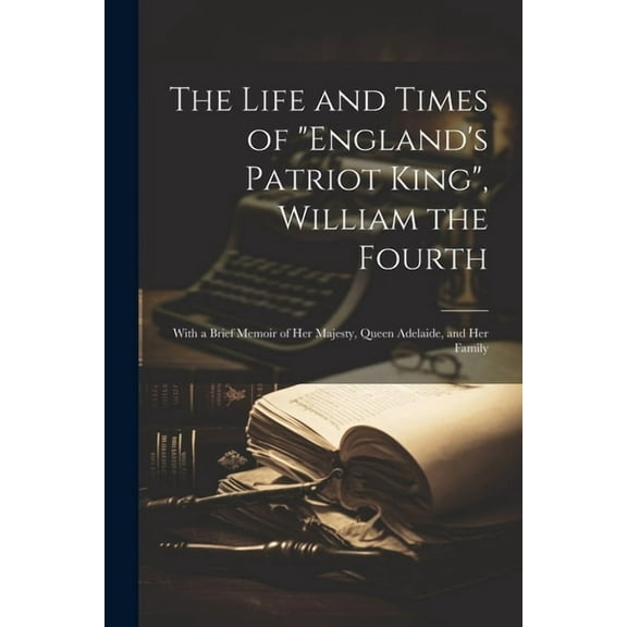 The Life and Times of "England's Patriot King", William the Fourth: With a Brief Memoir of Her Majesty, Queen Adelaide, , (Paperback)