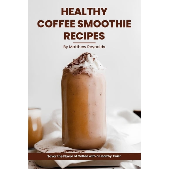 Healthy Coffee Smoothie Recipes Cookbook: Awaken Your Senses & Indulge in Wholesome Deliciousness (Paperback)