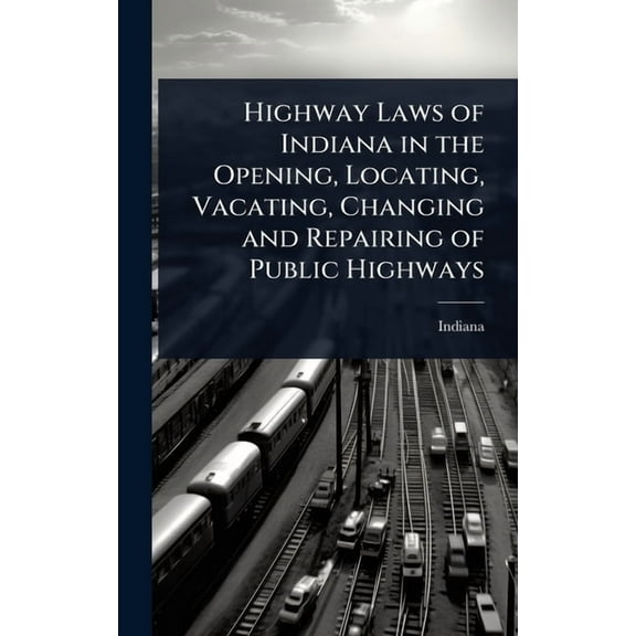 Highway Laws of Indiana in the Opening, Locating, Vacating, Changing and Repairing of Public Highways, (Hardcover)