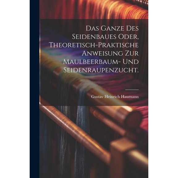Das Ganze des Seidenbaues oder, theoretisch-praktische Anweisung zur Maulbeerbaum- und Seidenraupenzucht. (Paperback)