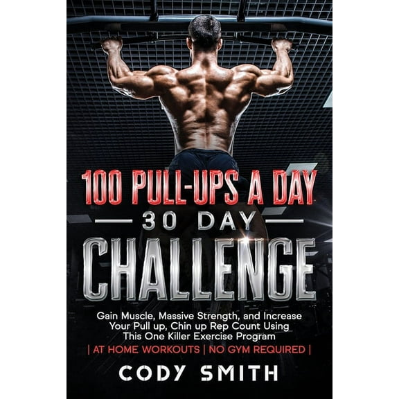 100 Pull-Ups a Day 30 Day Challenge: Gain Muscle, Massive Strength, and Increase Your Pull up, Chin up Rep Count Using T, (Paperback)