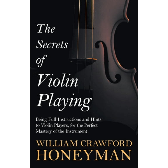 The Secrets of Violin Playing - Being Full Instructions and Hints to Violin Players, for the Perfect Mastery of the Inst, (Paperback)
