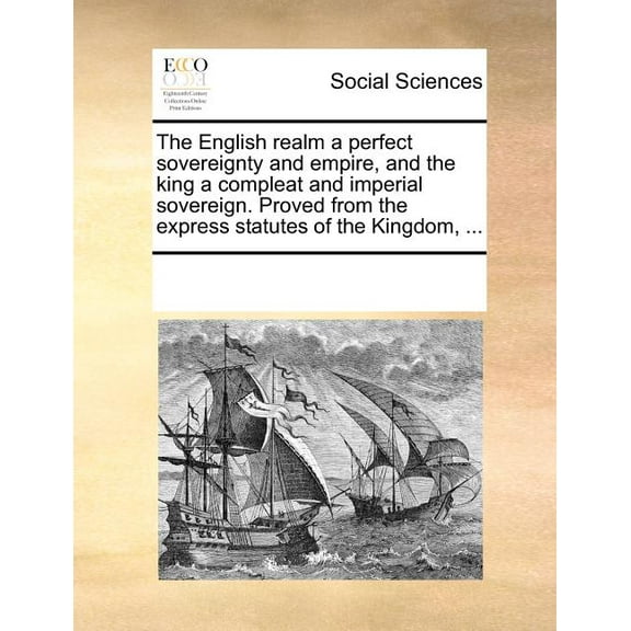 The English Realm a Perfect Sovereignty and Empire, and the King a Compleat and Imperial Sovereign. Proved from the Express Statutes of the Kingdom, ... (Paperback)