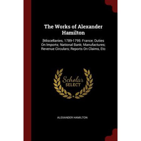 The Works of Alexander Hamilton : [miscellanies, 1789-1795: France; Duties on Imports; National Bank; Manufactures; Revenue Circulars; Reports on Claims,