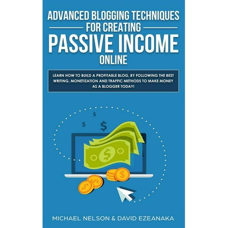Advanced Blogging Techniques for Creating Passive Income Online : Learn How to Build a Profitable Blog, by Following the Best Writing, Monetization and Traffic Methods to Make Money as a Blogger