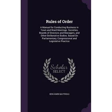 Rules of Order : A Manual for Conducting Business in Town and Ward Meetings. Societies, Boards of Directors and Managers, and Other Deliberative Bodies. Based on Parliamentary, Congressional and Legislative