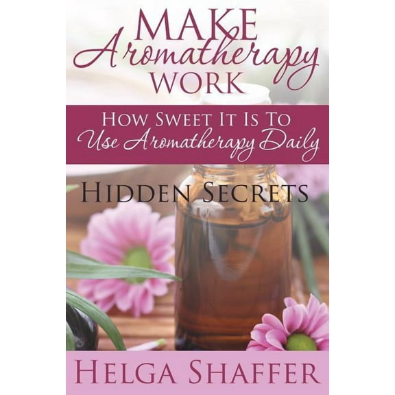 Make Aromatherapy Work: How Sweet It Is to Use Aromatherapy Daily: Hidden Secrets (Paperback)