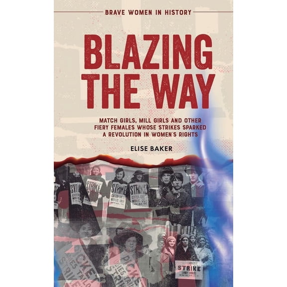 Blazing the Way: Match Girls, Mill Girls and Other Fiery Females Whose Strikes Sparked a Revolution in Women's Rights, (Paperback)
