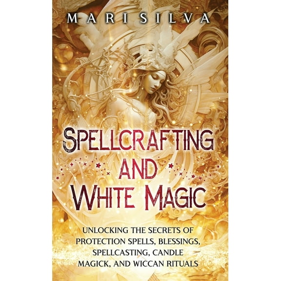 Spellcrafting and White Magic: Unlocking the Secrets of Protection Spells, Blessings, Spellcasting, Candle Magick, and W, (Hardcover)