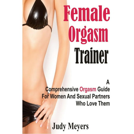 Female Orgasm Trainer: A Comprehensive Orgasm Guide For Women And Sexual Partners Who Love Them -