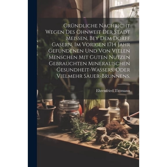 Gründliche Nachricht wegen des ohnweit der Stadt Meissen, bey dem Dorff Gasern, im vorigen 1714 Jahr gefundenen und von vielen Menschen mit guten Nutzen gebrauchten Mineralischen Gesundheit-Wassers, o