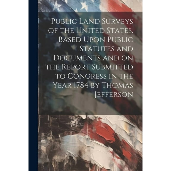 Public Land Surveys of the United States. Based Upon Public Statutes and Documents and on the Report Submitted to Congress in the Year 1784 by Thomas Jefferson (Paperback)