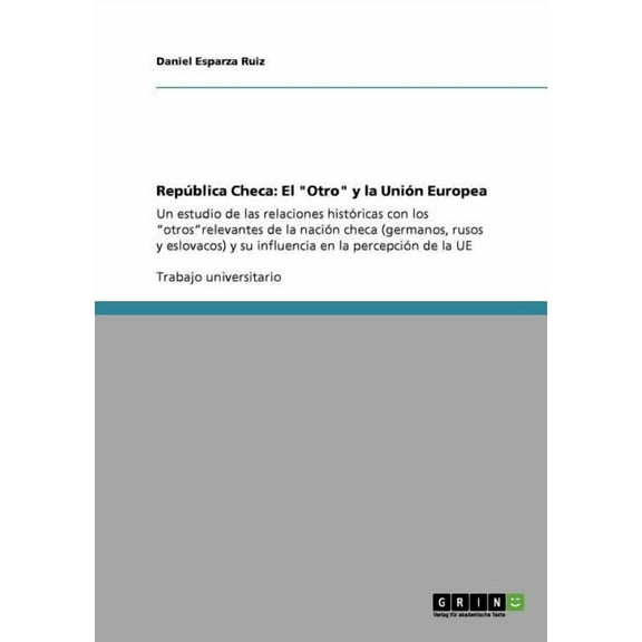 República Checa : El "Otro" y la Unión Europea: Un estudio de las relaciones históricas con los "otros"relevantes de la nación checa (germanos, rusos y eslovacos) y su influencia en la percepción de la UE (Paperback)