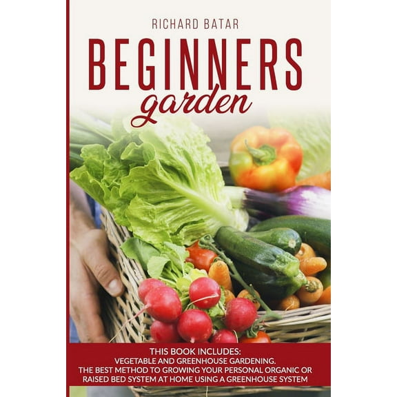 Beginners Garden: This Book Includes: Vegetable and Greenhouse Gardening. The Best Method to Growing Your Personal Organic or Raised Bed