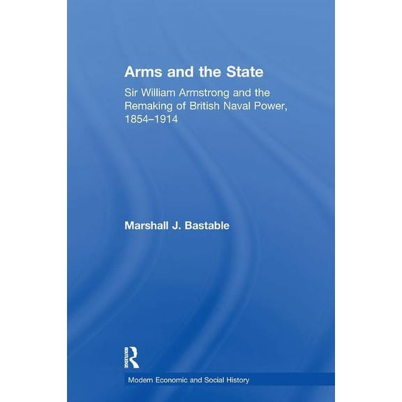 Modern Economic and Social History Arms and the State: Sir William Armstrong and the Remaking of British Naval Power, 1854-1914, (Paperback)