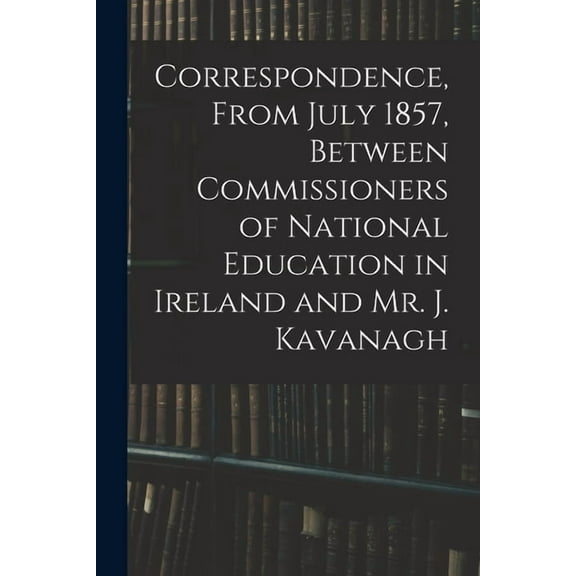 Correspondence, From July 1857, Between Commissioners of National Education in Ireland and Mr. J. Kavanagh (Paperback)