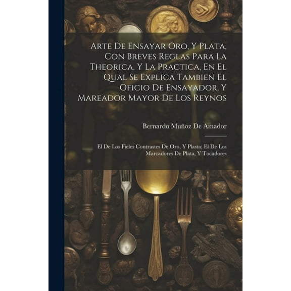Arte De Ensayar Oro, Y Plata, Con Breves Reglas Para La Theorica, Y La Practica, En El Qual Se Explica Tambien El Oficio De Ensayador, Y Mareador Mayor De Los Reynos: El De Los Fieles Contrastes De Or