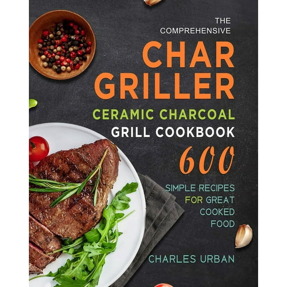 The Comprehensive Char-Griller Ceramic Charcoal Grill Cookbook: 600 Simple Recipes for Great Cooked Food, (Paperback)