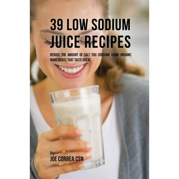 39 Low Sodium Juice Recipes: Reduce the Amount of Salt You Consume Using Organic Ingredients that Taste Great, (Paperback)