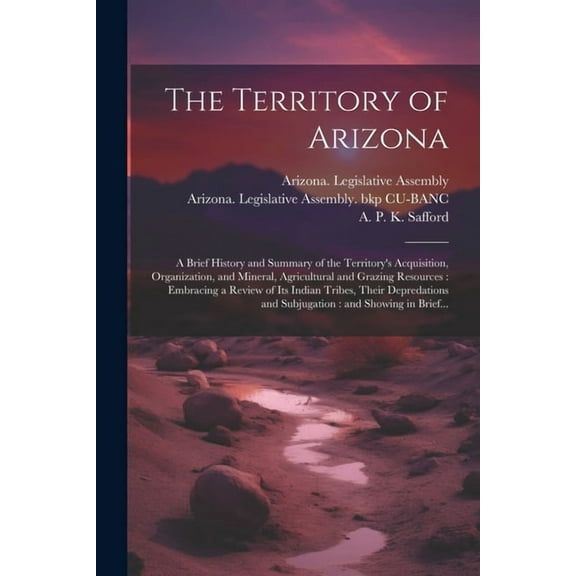 The Territory of Arizona: A Brief History and Summary of the Territory's Acquisition, Organization, and Mineral, Agricul, (Paperback)