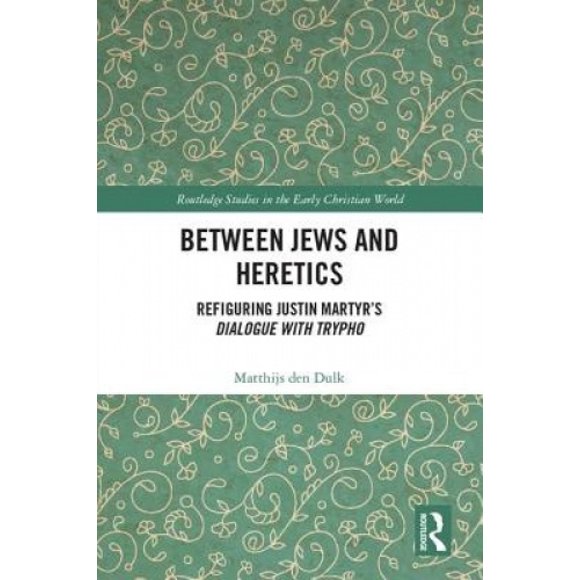 Between Jews and Heretics: Refiguring Justin Martyr's Dialogue with Trypho (Routledge Studies in the Early Christian World)