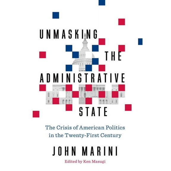 Unmasking the Administrative State : The Crisis of American Politics in the Twenty-First Century