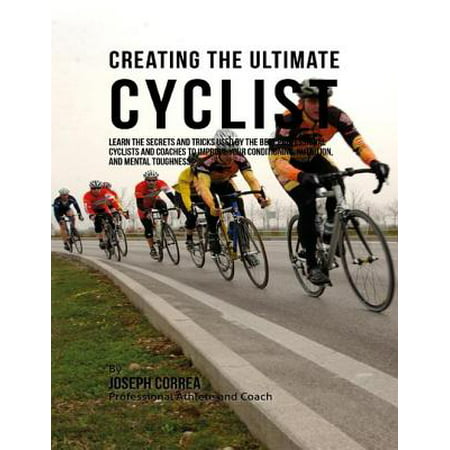 Creating the Ultimate Cyclist: Learn the Secrets and Tricks Used By the Best Professional Cyclists and Coaches to Improve Your Conditioning, Nutrition, and Mental Toughness: -