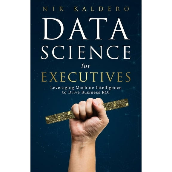Data Science for Executives: Leveraging Machine Intelligence to Drive Business ROI (Paperback) by Nir Kaldero