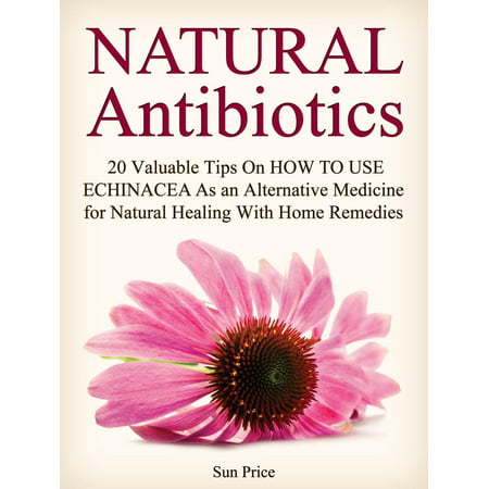 Natural Antibiotics: 20 Valuable Tips On How to Use Echinacea As an Alternative Medicine for Natural Healing With Home Remedies -