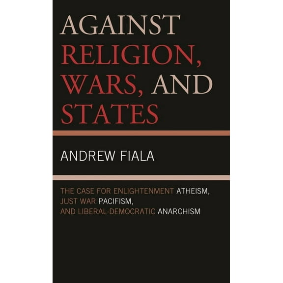 Against Religion, Wars, and States: The Case for Enlightenment Atheism, Just War Pacifism, and Liberal-Democratic Anarch, (Hardcover)