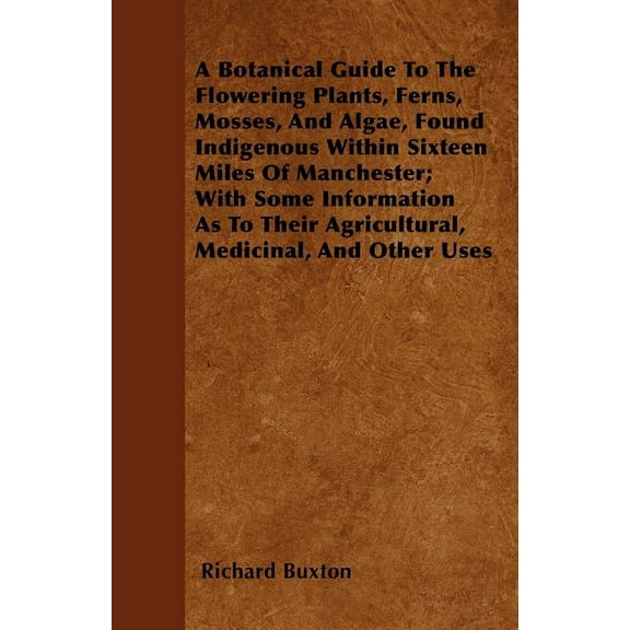 Botanical Guide to the Flowering Plants, Ferns, Mosses, and Algae, Found Indigenous Within Sixteen Miles of Manchester; with Some Information As To