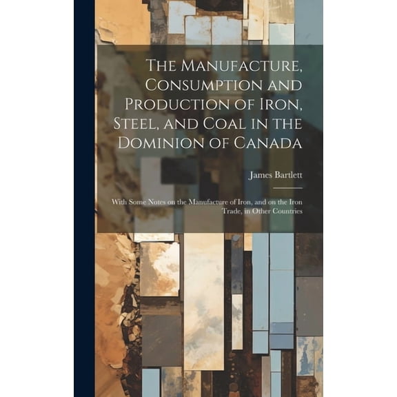 The Manufacture, Consumption and Production of Iron, Steel, and Coal in the Dominion of Canada : With Some Notes on the Manufacture of Iron, and on the Iron Trade, in Other Countries (Hardcover)