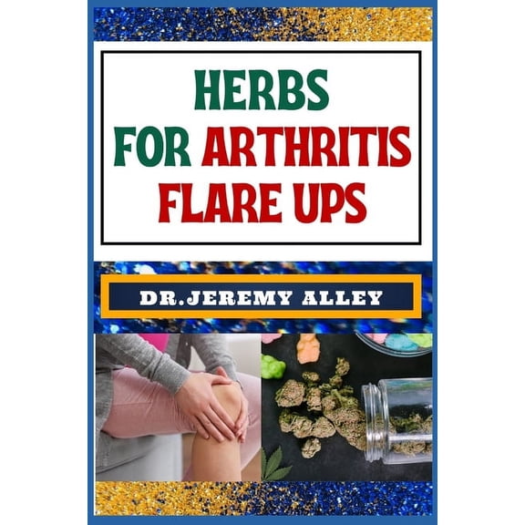 Herbs for Arthritis Flare Ups: Empower Your Healing Journey: Harnessing The Power Of Natural Remedies With Holistic Approaches (Paperback)