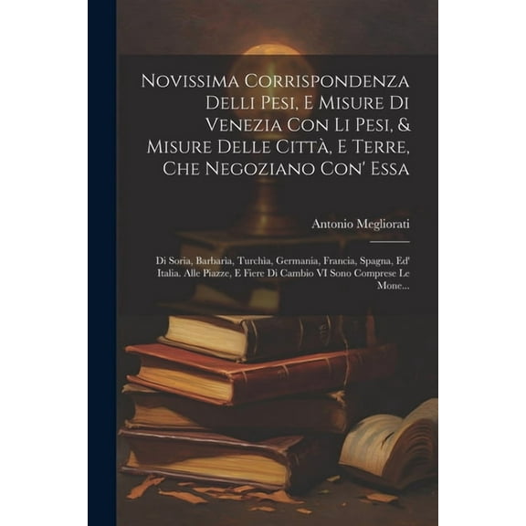 Novissima Corrispondenza Delli Pesi, E Misure Di Venezia Con Li Pesi, & Misure Delle Città, E Terre, Che Negoziano Con' Essa: Di Soria, Barbarìa, Turchìa, Germania, Francia, Spagna, Ed' Italia. Alle P
