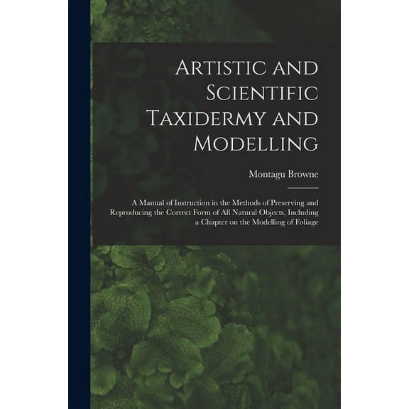 Artistic and Scientific Taxidermy and Modelling; a Manual of Instruction in the Methods of Preserving and Reproducing the Correct Form of all Natural