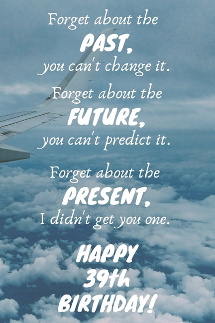 Forget about the past, you can't change it. Forget about the future